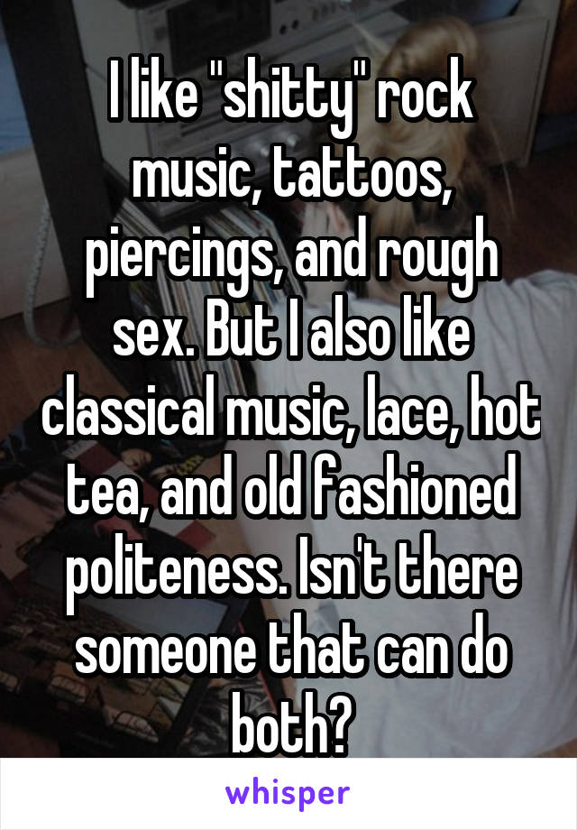 I like "shitty" rock music, tattoos, piercings, and rough sex. But I also like classical music, lace, hot tea, and old fashioned politeness. Isn't there someone that can do both?