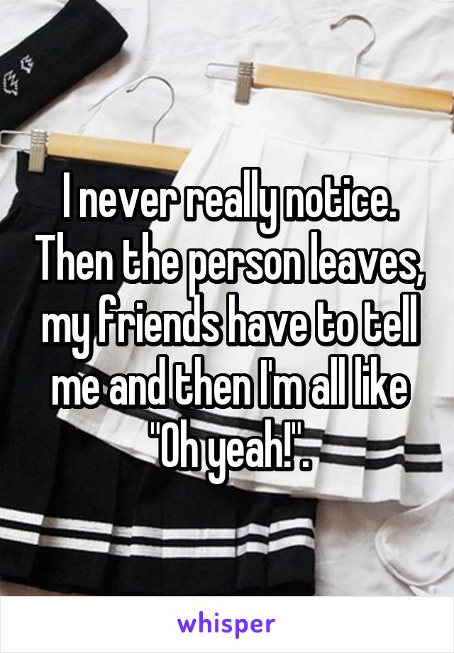I never really notice. Then the person leaves, my friends have to tell me and then I'm all like "Oh yeah!".