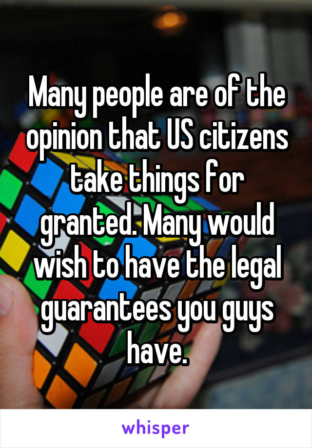 Many people are of the opinion that US citizens take things for granted. Many would wish to have the legal guarantees you guys have.