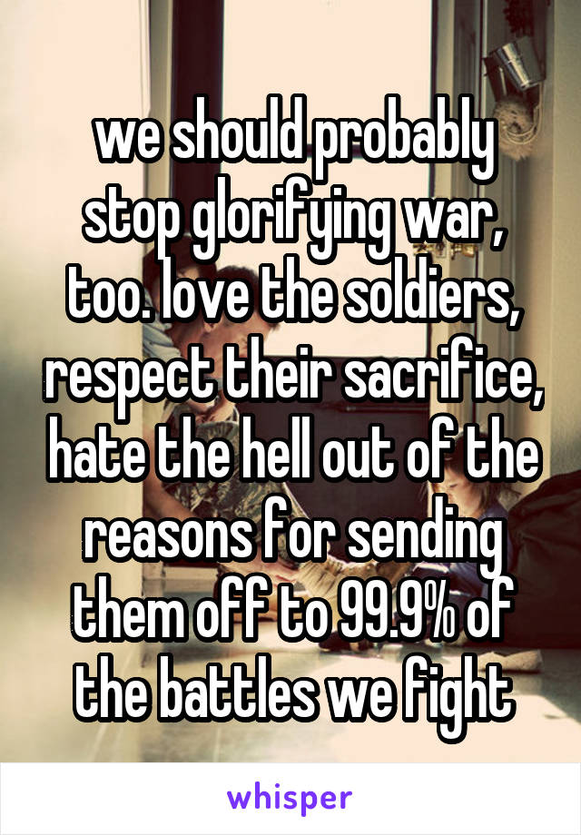 we should probably stop glorifying war, too. love the soldiers, respect their sacrifice, hate the hell out of the reasons for sending them off to 99.9% of the battles we fight