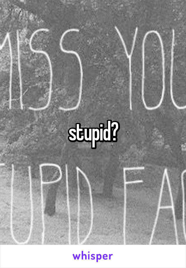 stupid?