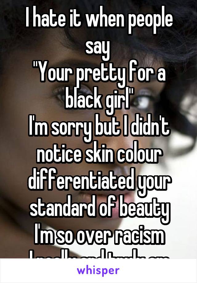 I hate it when people say 
"Your pretty for a black girl"
I'm sorry but I didn't notice skin colour differentiated your standard of beauty
I'm so over racism
I really and truly am