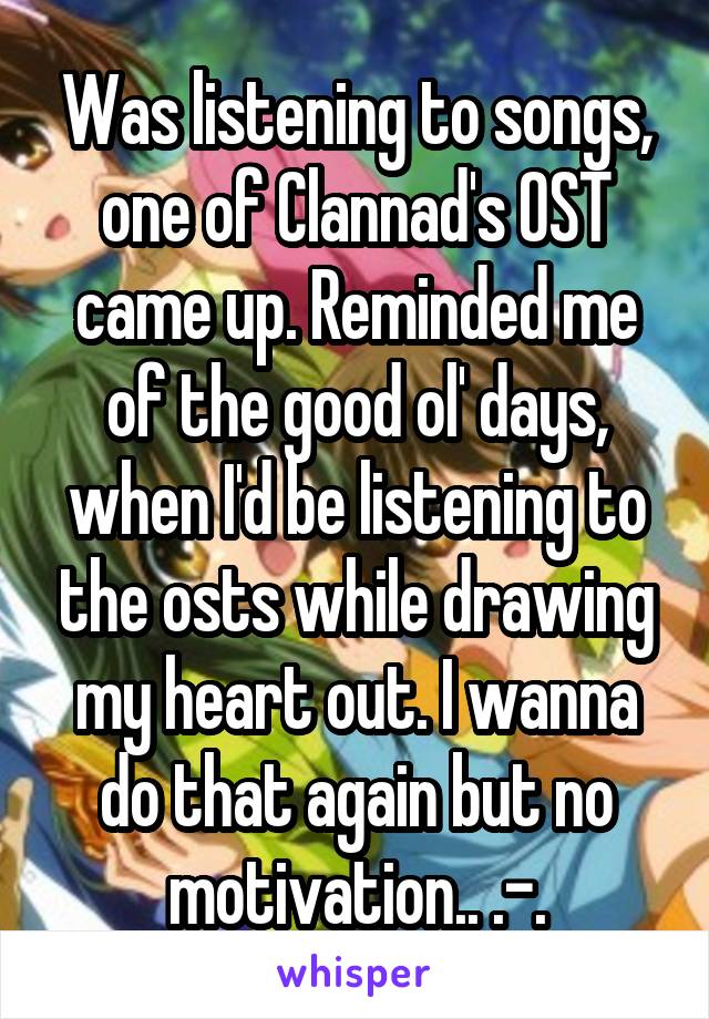 Was listening to songs, one of Clannad's OST came up. Reminded me of the good ol' days, when I'd be listening to the osts while drawing my heart out. I wanna do that again but no motivation.. .-.