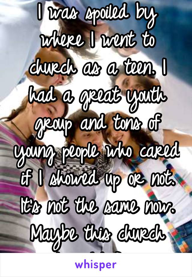 I was spoiled by where I went to church as a teen. I had a great youth group and tons of young people who cared if I showed up or not. It's not the same now. Maybe this church isn't right for me.