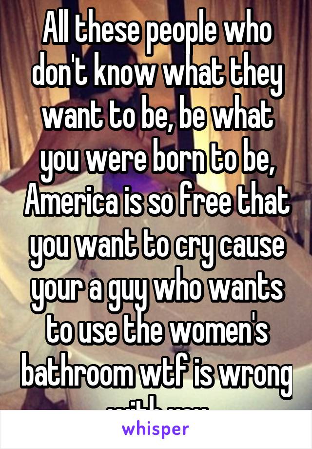 All these people who don't know what they want to be, be what you were born to be, America is so free that you want to cry cause your a guy who wants to use the women's bathroom wtf is wrong with you