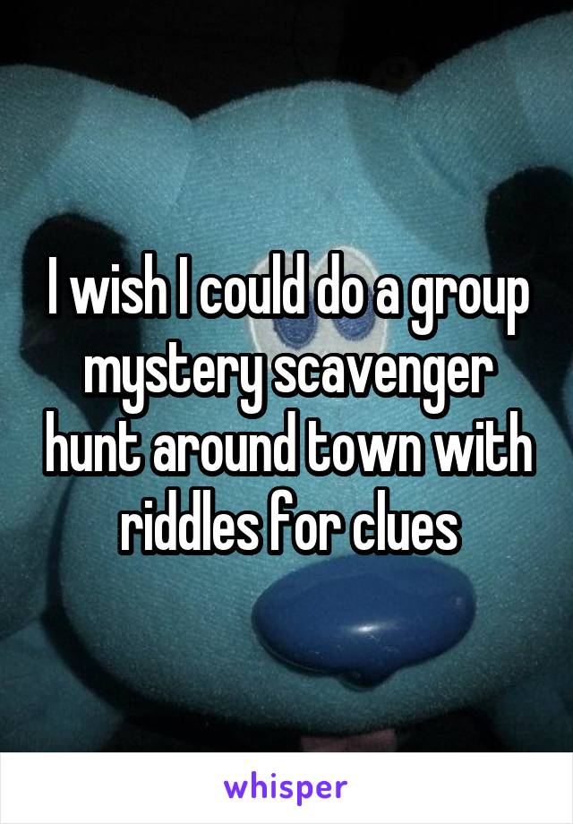 I wish I could do a group mystery scavenger hunt around town with riddles for clues