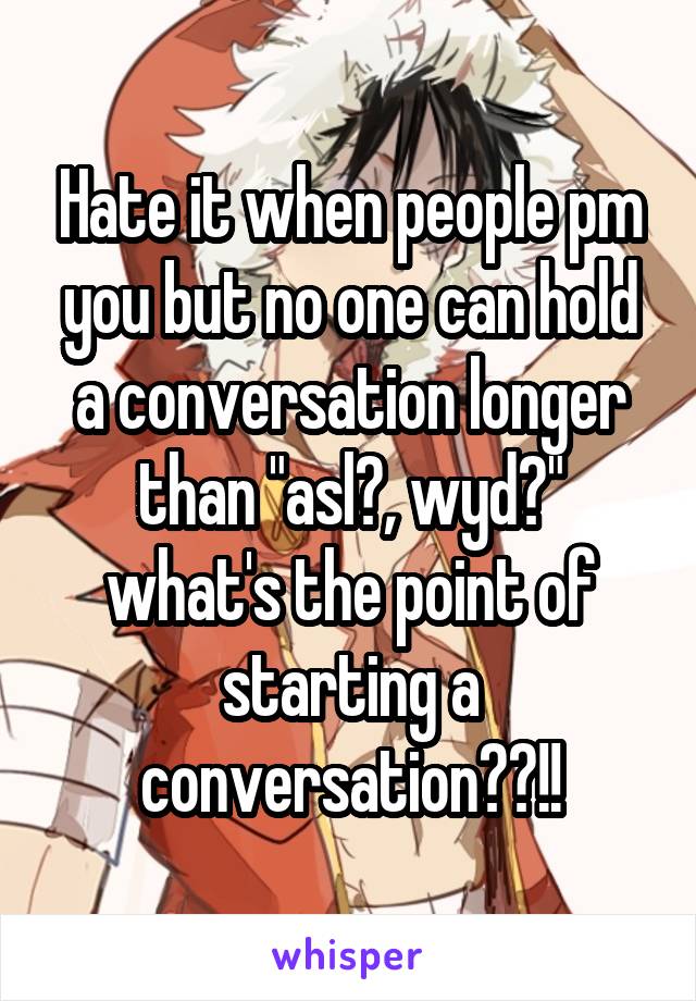 Hate it when people pm you but no one can hold a conversation longer than "asl?, wyd?" what's the point of starting a conversation??!!