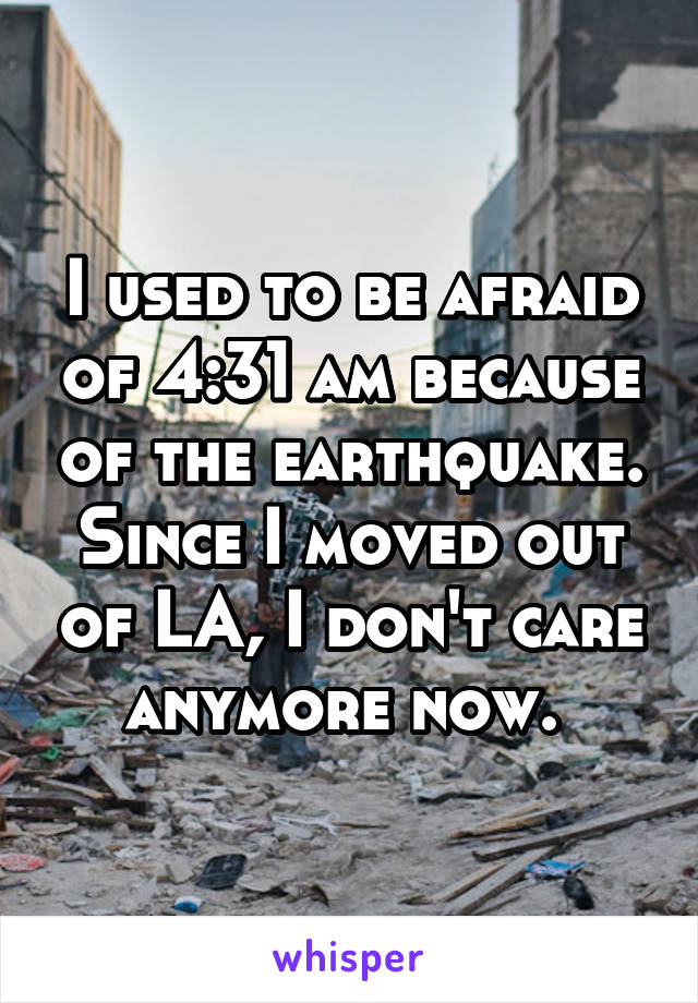 I used to be afraid of 4:31 am because of the earthquake. Since I moved out of LA, I don't care anymore now. 