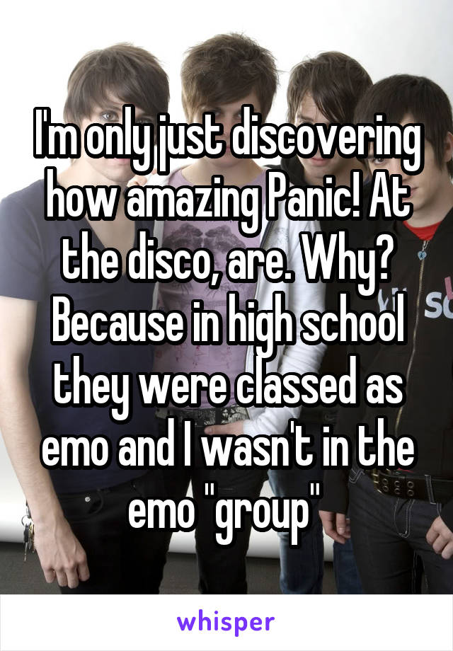 I'm only just discovering how amazing Panic! At the disco, are. Why? Because in high school they were classed as emo and I wasn't in the emo "group" 