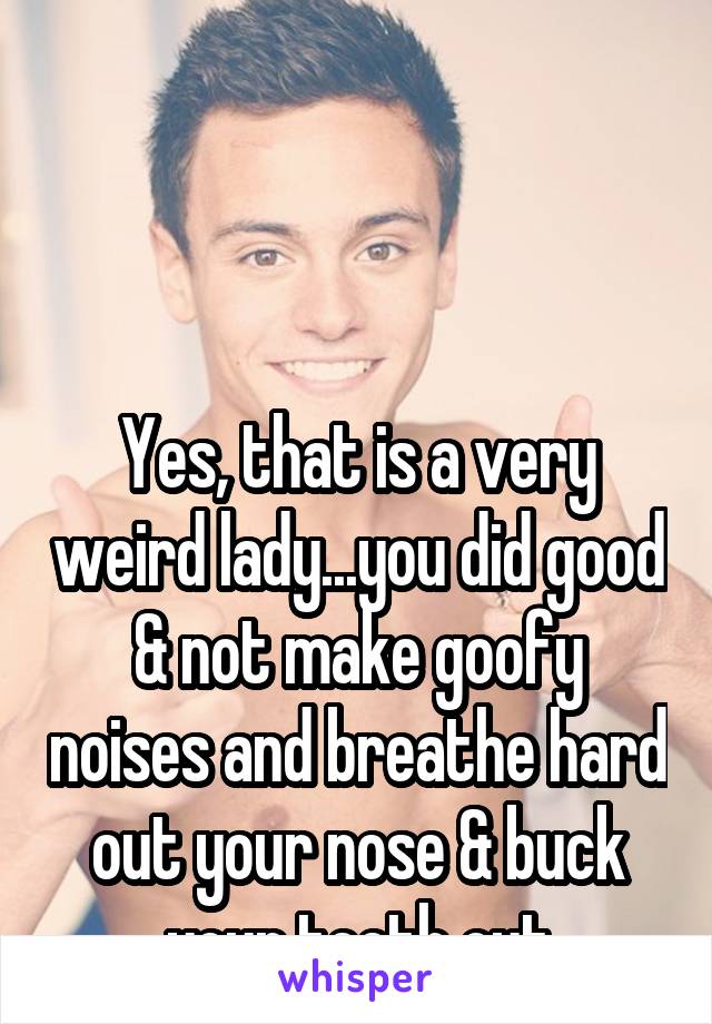 



Yes, that is a very weird lady...you did good & not make goofy noises and breathe hard out your nose & buck your teeth out