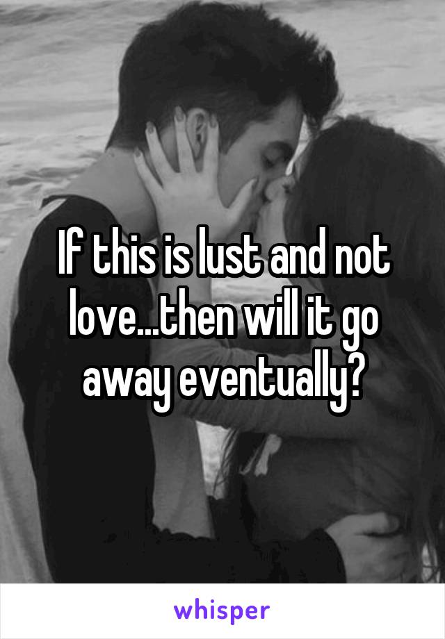 If this is lust and not love...then will it go away eventually?