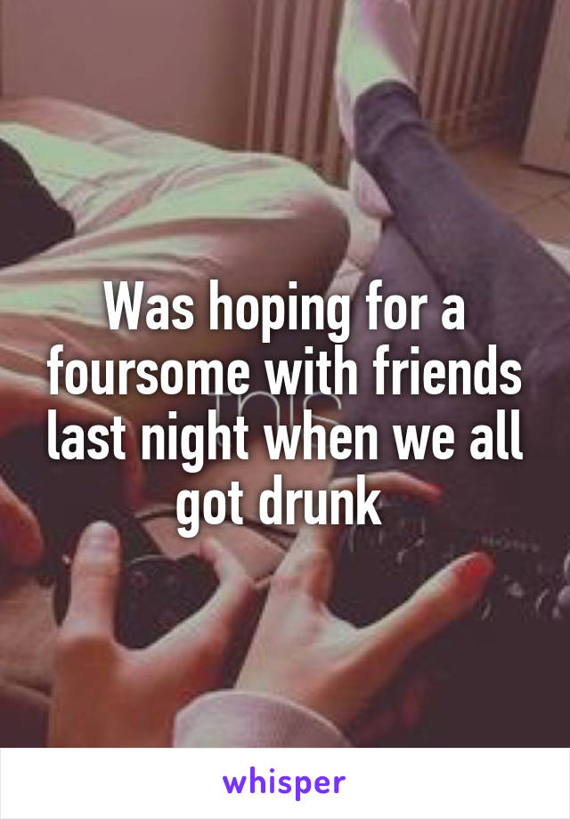 Was hoping for a foursome with friends last night when we all got drunk 