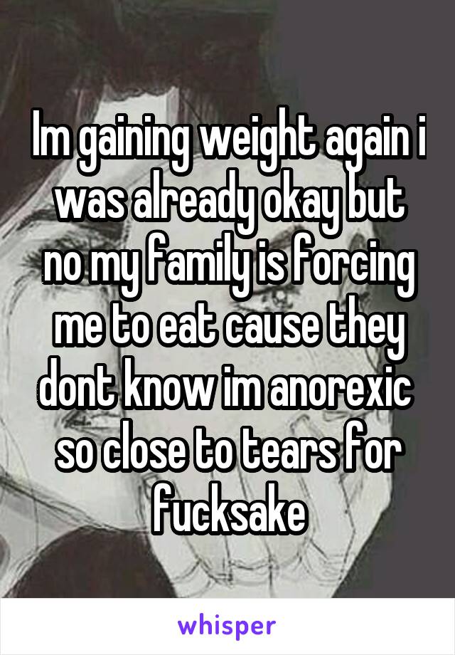 Im gaining weight again i was already okay but no my family is forcing me to eat cause they dont know im anorexic  so close to tears for fucksake