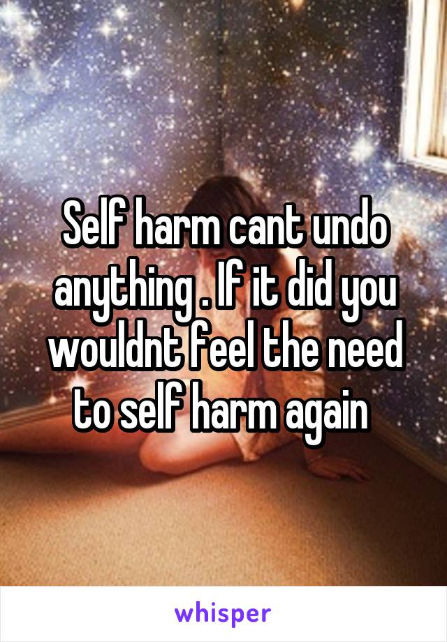 Self harm cant undo anything . If it did you wouldnt feel the need to self harm again 