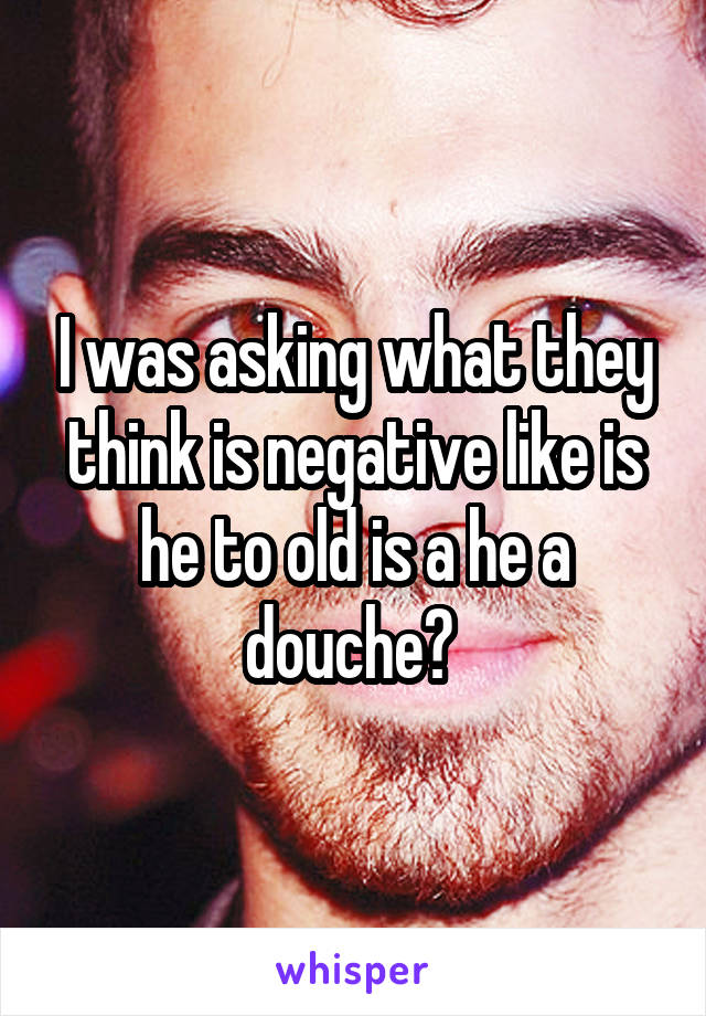 I was asking what they think is negative like is he to old is a he a douche? 