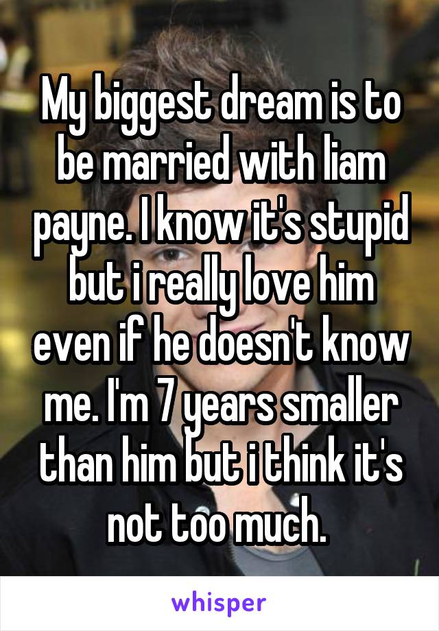 My biggest dream is to be married with liam payne. I know it's stupid but i really love him even if he doesn't know me. I'm 7 years smaller than him but i think it's not too much. 