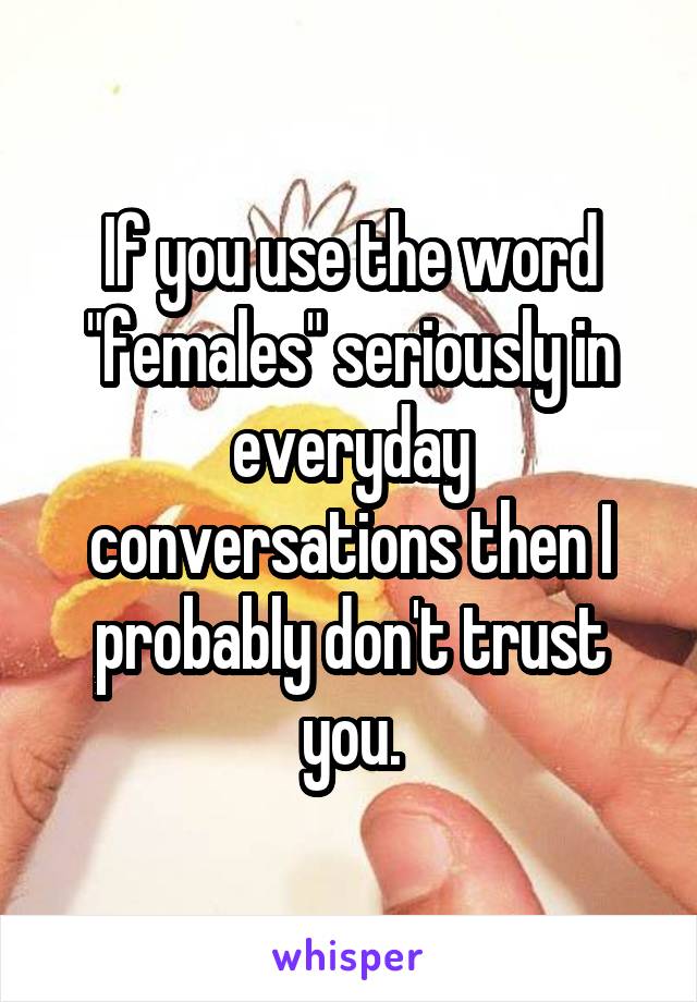 If you use the word "females" seriously in everyday conversations then I probably don't trust you.