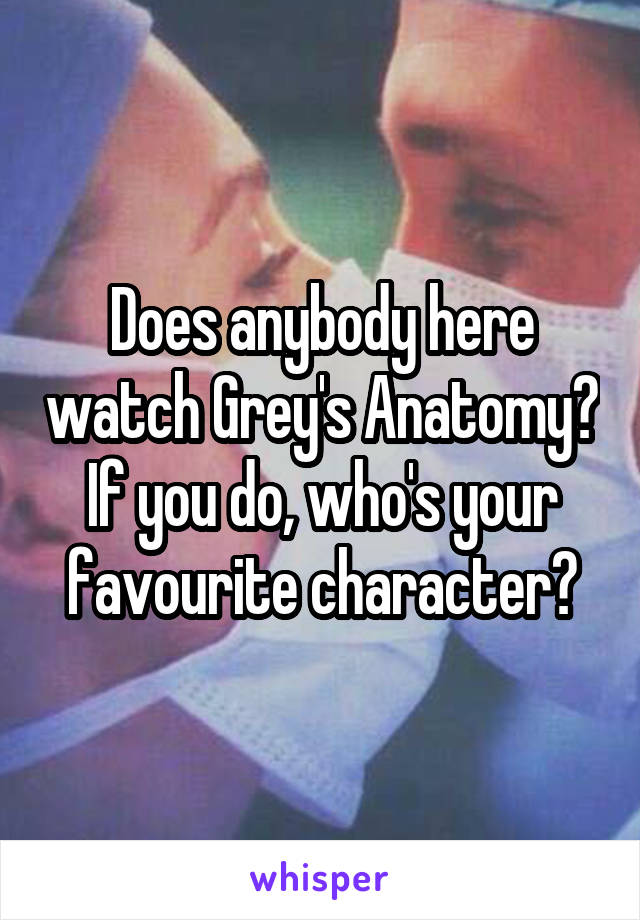 Does anybody here watch Grey's Anatomy? If you do, who's your favourite character?