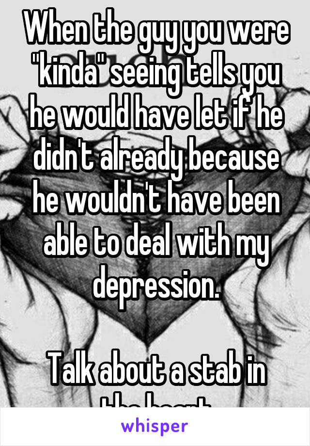 When the guy you were "kinda" seeing tells you he would have let if he didn't already because he wouldn't have been able to deal with my depression.

Talk about a stab in the heart