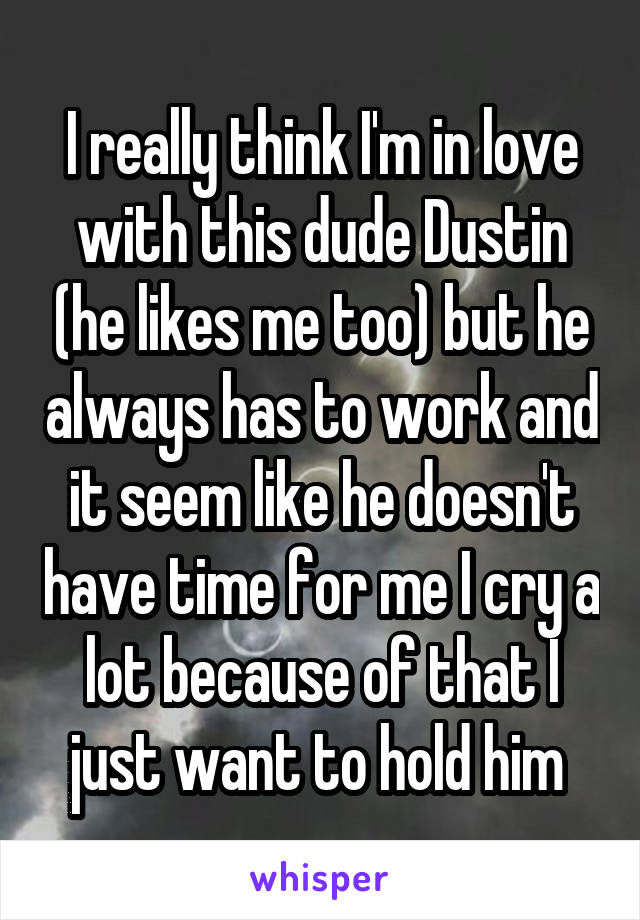 I really think I'm in love with this dude Dustin (he likes me too) but he always has to work and it seem like he doesn't have time for me I cry a lot because of that I just want to hold him 