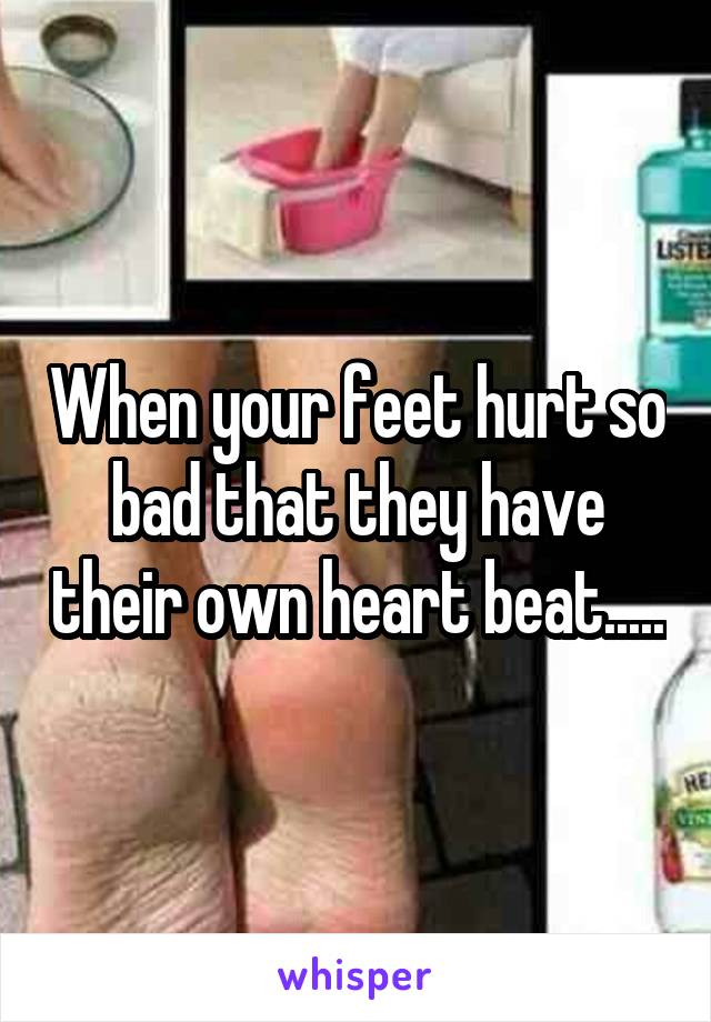 When your feet hurt so bad that they have their own heart beat.....