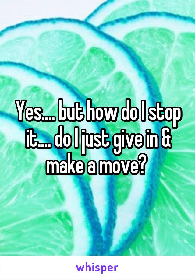 Yes.... but how do I stop it.... do I just give in & make a move? 