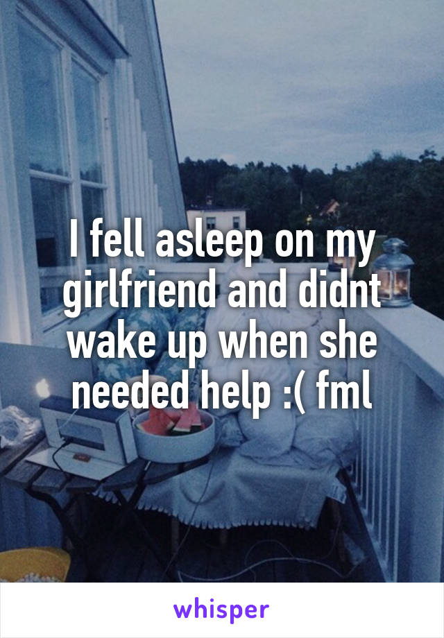 I fell asleep on my girlfriend and didnt wake up when she needed help :( fml