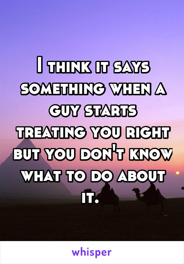 I think it says something when a guy starts treating you right but you don't know what to do about it. 