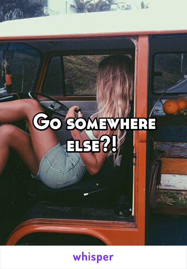 Go somewhere else?! 