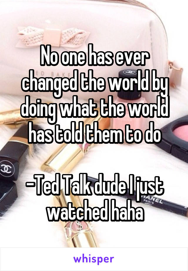 No one has ever changed the world by doing what the world has told them to do

-Ted Talk dude I just watched haha