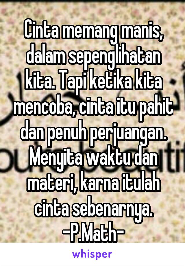 Cinta memang manis, dalam sepenglihatan kita. Tapi ketika kita mencoba, cinta itu pahit dan penuh perjuangan. Menyita waktu dan materi, karna itulah cinta sebenarnya.
-P.Math-