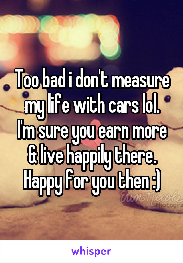 Too bad i don't measure my life with cars lol.
I'm sure you earn more & live happily there. Happy for you then :)