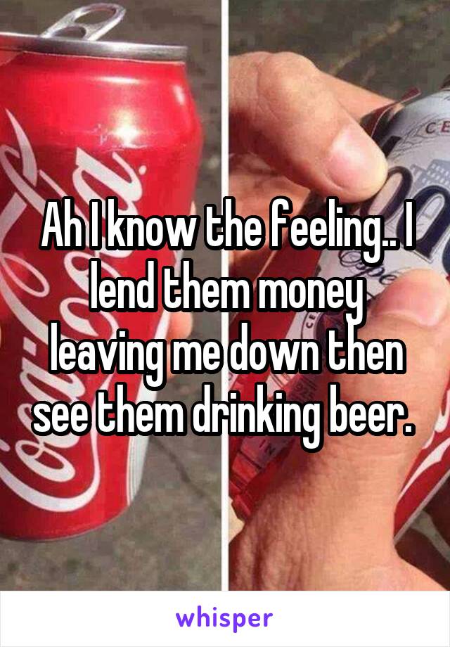 Ah I know the feeling.. I lend them money leaving me down then see them drinking beer. 