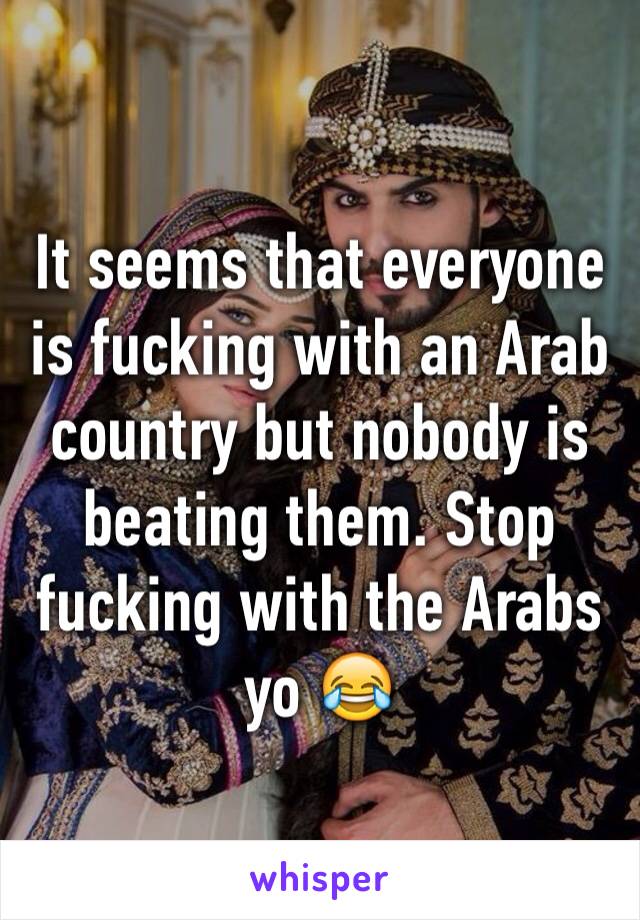 It seems that everyone is fucking with an Arab country but nobody is beating them. Stop fucking with the Arabs yo 😂