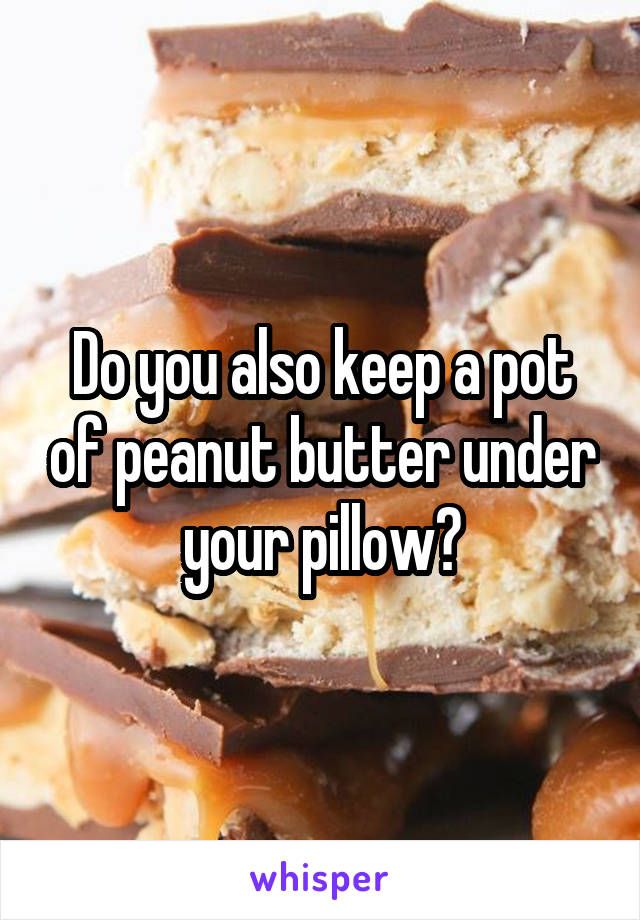 Do you also keep a pot of peanut butter under your pillow?