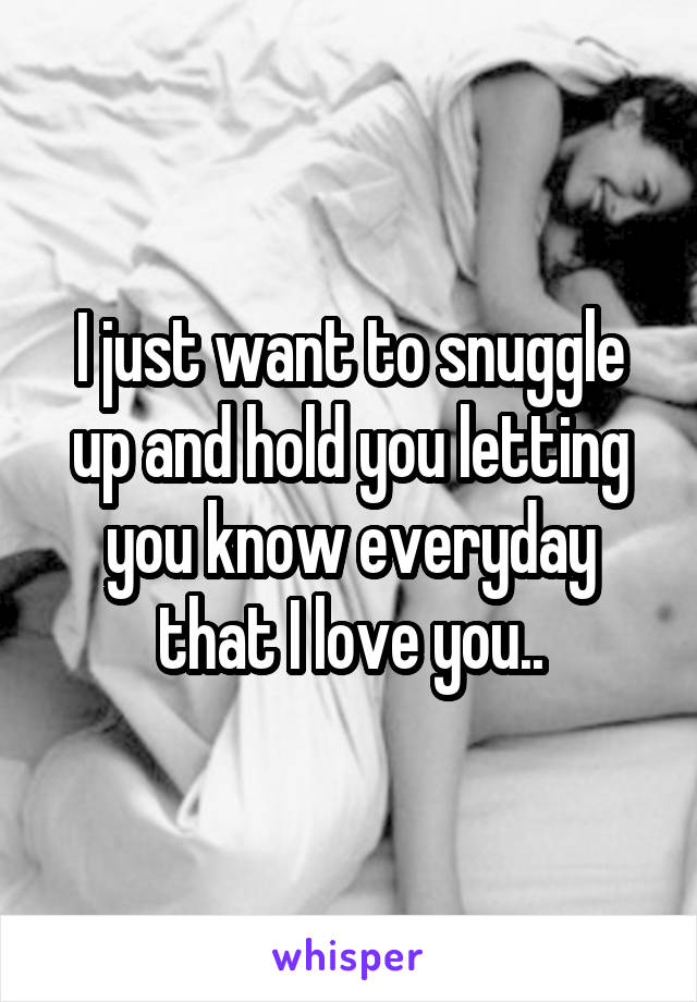 I just want to snuggle up and hold you letting you know everyday that I love you..