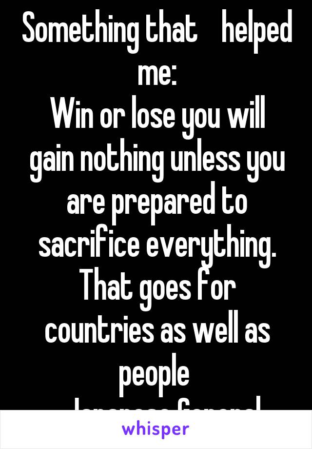 Something that    helped me:
Win or lose you will gain nothing unless you are prepared to sacrifice everything. That goes for countries as well as people 
-Japanese General