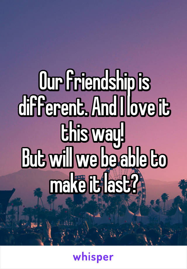 Our friendship is different. And I love it this way! 
But will we be able to make it last?