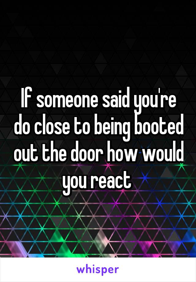 If someone said you're do close to being booted out the door how would you react 