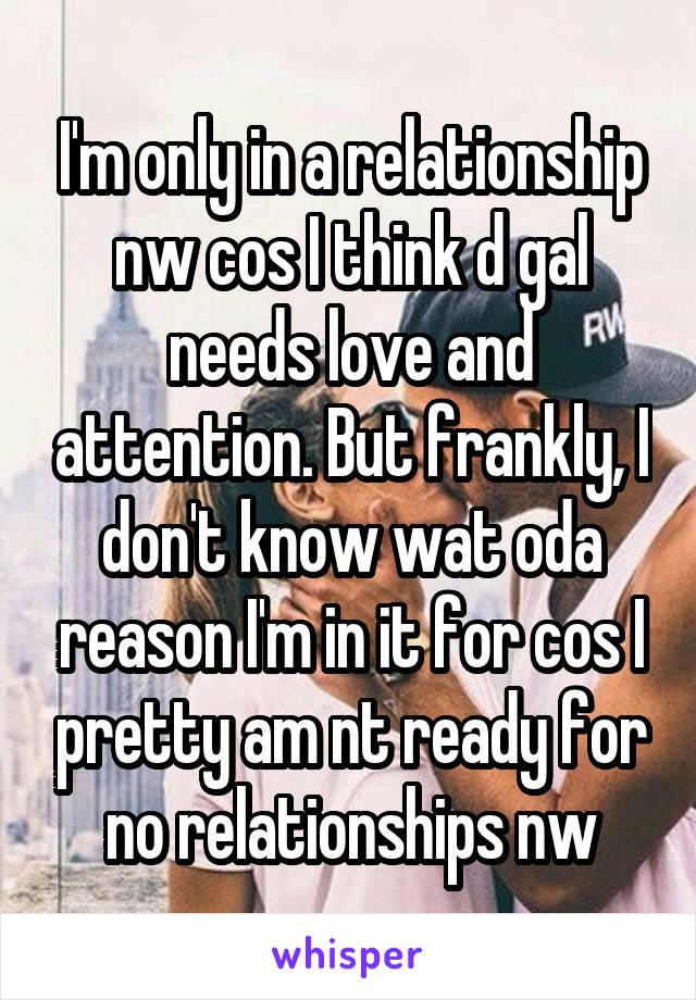 I'm only in a relationship nw cos I think d gal needs love and attention. But frankly, I don't know wat oda reason I'm in it for cos I pretty am nt ready for no relationships nw