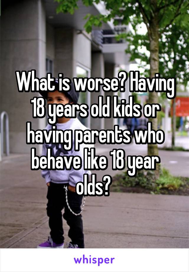 What is worse? Having 18 years old kids or having parents who behave like 18 year olds? 