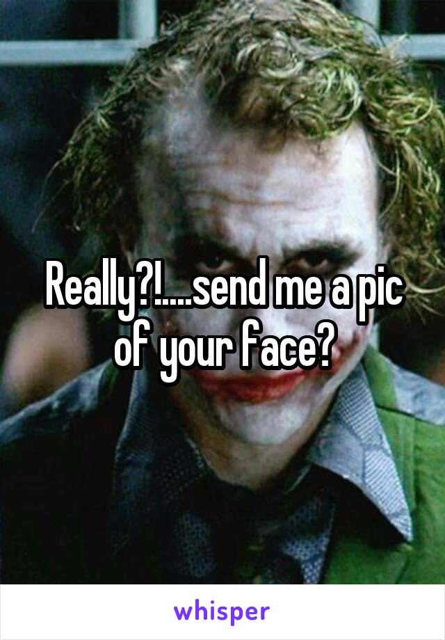 Really?!....send me a pic of your face?