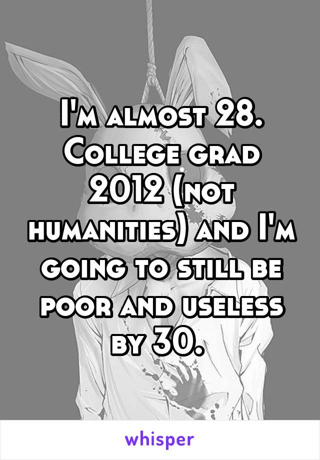 I'm almost 28. College grad 2012 (not humanities) and I'm going to still be poor and useless by 30. 