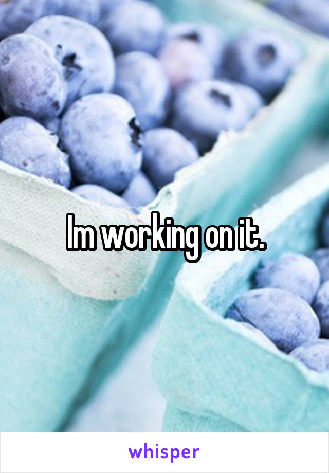 Im working on it.