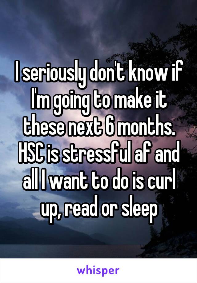 I seriously don't know if I'm going to make it these next 6 months. HSC is stressful af and all I want to do is curl up, read or sleep