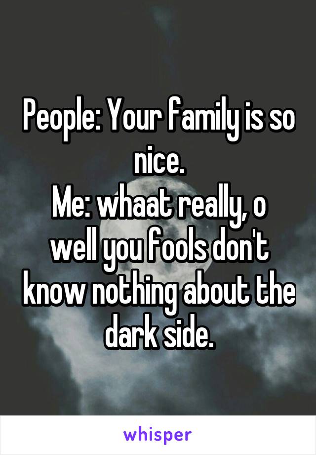 People: Your family is so nice.
Me: whaat really, o well you fools don't know nothing about the dark side.