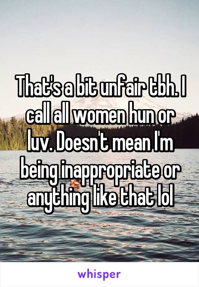 That's a bit unfair tbh. I call all women hun or luv. Doesn't mean I'm being inappropriate or anything like that lol