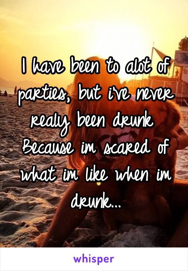 I have been to alot of parties, but i've never realy been drunk 
Because im scared of what im like when im drunk...