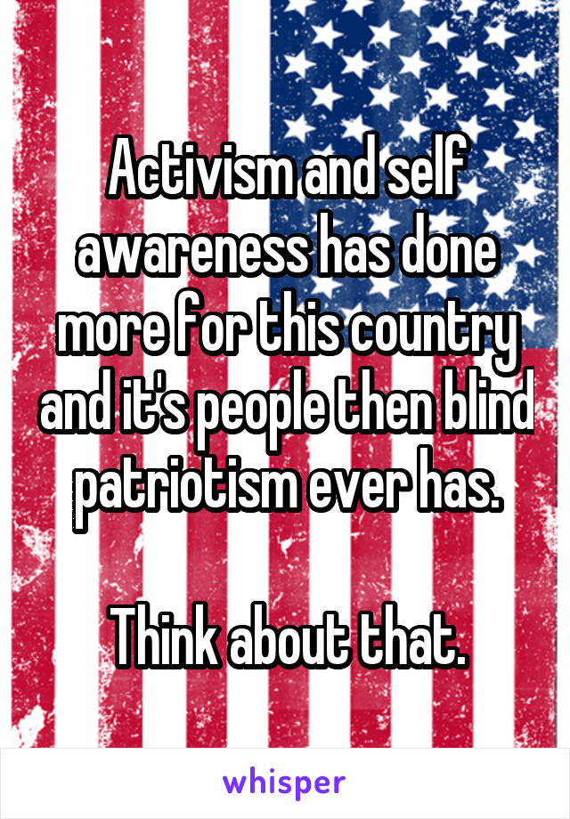 Activism and self awareness has done more for this country and it's people then blind patriotism ever has.

Think about that.