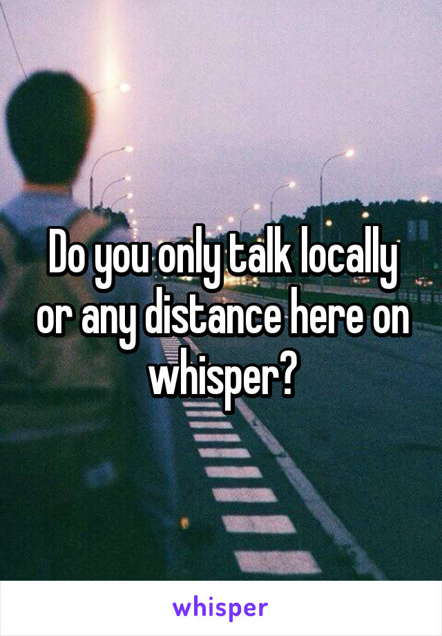 Do you only talk locally or any distance here on whisper?